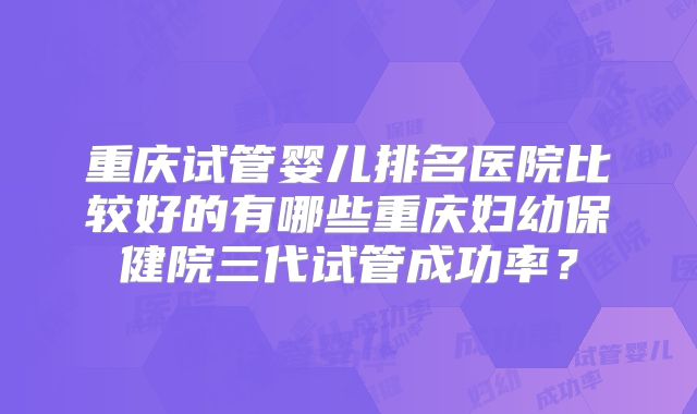 重庆试管婴儿排名医院比较好的有哪些重庆妇幼保健院三代试管成功率？