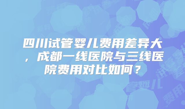 四川试管婴儿费用差异大,成都一线医院与三线医院费用对比如何?