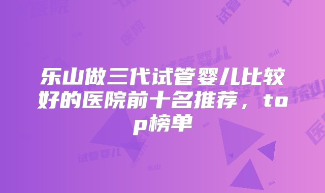 乐山做三代试管婴儿比较好的医院前十名推荐,top榜单