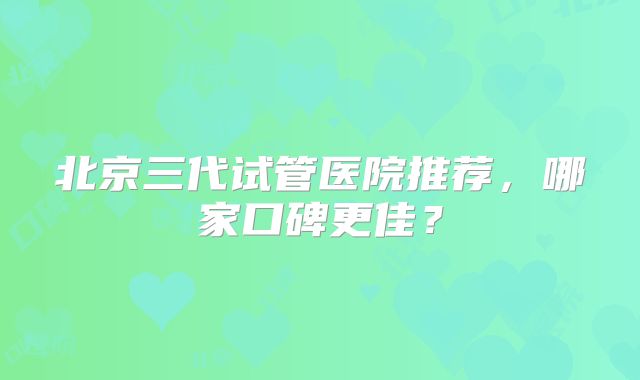 北京三代试管医院推荐,哪家口碑更佳?