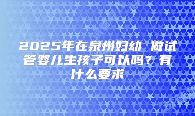 2025年在泉州妇幼 做试管婴儿生孩子可以吗？有什么要求