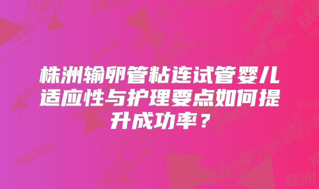 株洲输卵管粘连试管婴儿适应性与护理要点如何提升成功率?