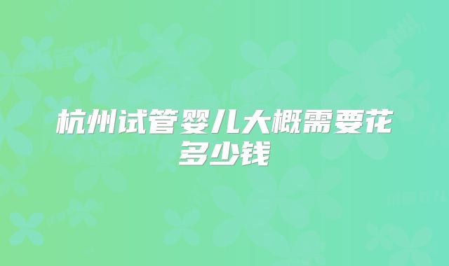 杭州试管婴儿大概需要花多少钱