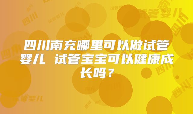 四川南充哪里可以做试管婴儿 试管宝宝可以健康成长吗？