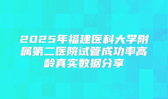 2025年福建医科大学附属第二医院试管成功率高龄真实数据分享