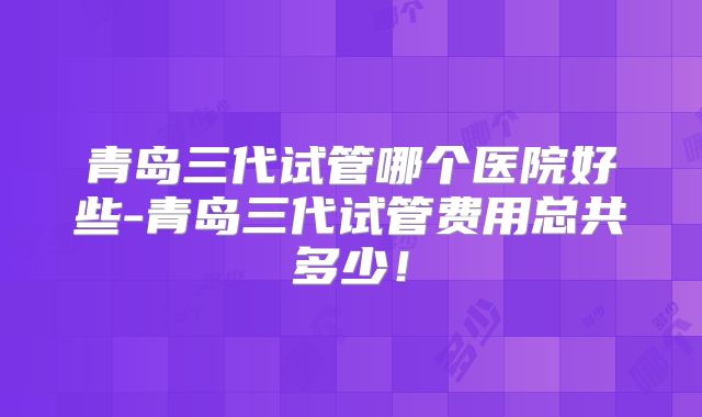 青岛三代试管哪个医院好些-青岛三代试管费用总共多少!