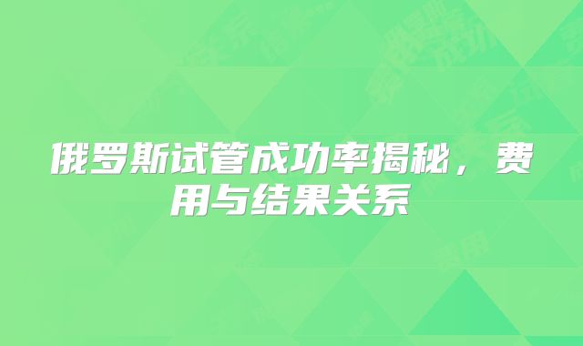 俄罗斯试管成功率揭秘，费用与结果关系