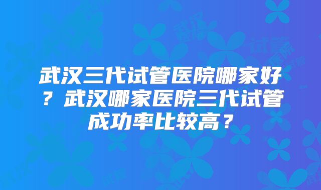 武汉三代试管医院哪家好？武汉哪家医院三代试管成功率比较高？