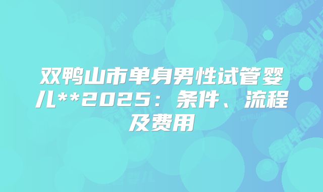 双鸭山市单身男性试管婴儿**2025：条件、流程及费用