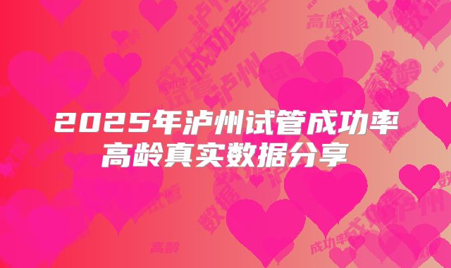2025年泸州试管成功率高龄真实数据分享