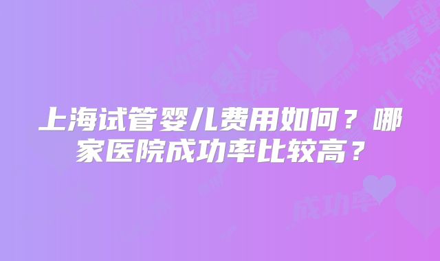 上海试管婴儿费用如何?哪家医院成功率比较高?