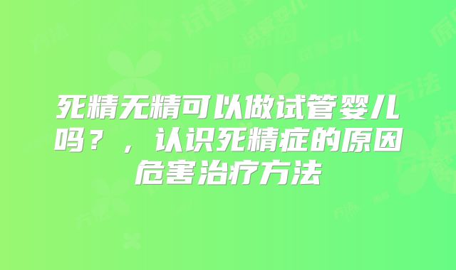死精无精可以做试管婴儿吗？，认识死精症的原因危害治疗方法