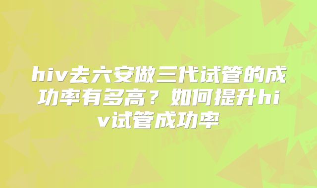 hiv去六安做三代试管的成功率有多高？如何提升hiv试管成功率