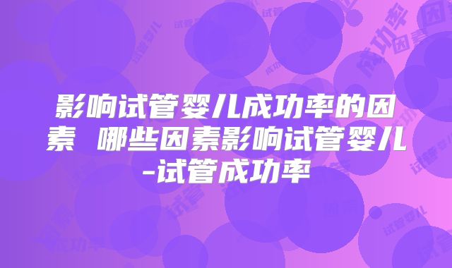 影响试管婴儿成功率的因素 哪些因素影响试管婴儿-试管成功率