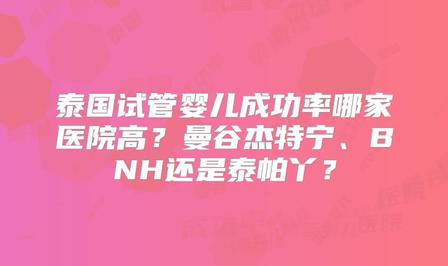 泰国试管婴儿成功率哪家医院高?曼谷杰特宁、BNH还是泰帕丫?