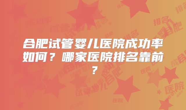 合肥试管婴儿医院成功率如何？哪家医院排名靠前？