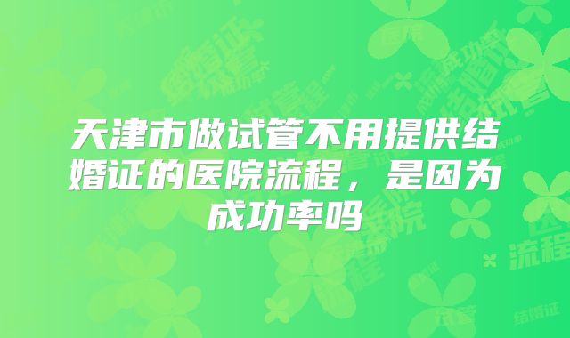 天津市做试管不用提供结婚证的医院流程,是因为成功率吗