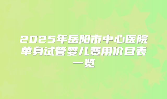 2025年岳阳市中心医院单身试管婴儿费用价目表一览