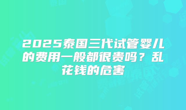 2025泰国三代试管婴儿的费用一般都很贵吗？乱花钱的危害