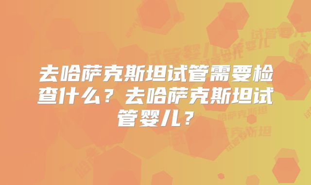 去哈萨克斯坦试管需要检查什么?去哈萨克斯坦试管婴儿?