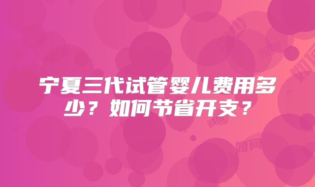 宁夏三代试管婴儿费用多少?如何节省开支?