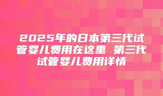 2025年的日本第三代试管婴儿费用在这里 第三代试管婴儿费用详情