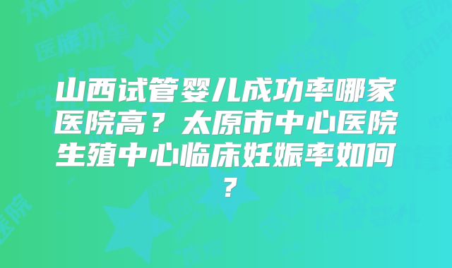 山西试管婴儿成功率哪家医院高？太原市中心医院生殖中心临床妊娠率如何？