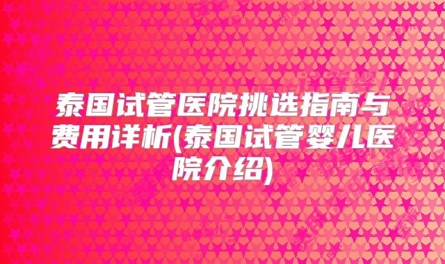 泰国试管医院挑选指南与费用详析(泰国试管婴儿医院介绍)