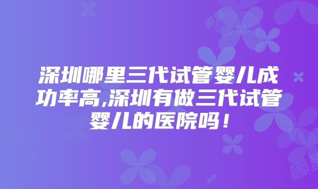 深圳哪里三代试管婴儿成功率高,深圳有做三代试管婴儿的医院吗!