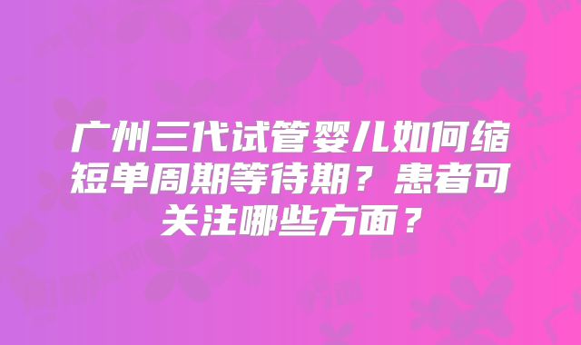 广州三代试管婴儿如何缩短单周期等待期?患者可关注哪些方面?