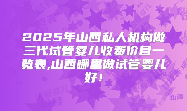 2025年山西私人机构做三代试管婴儿收费价目一览表,山西哪里做试管婴儿好!