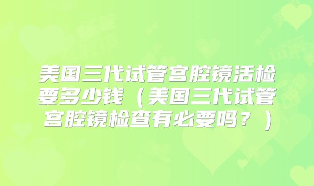 美国三代试管宫腔镜活检要多少钱(美国三代试管宫腔镜检查有必要吗?)