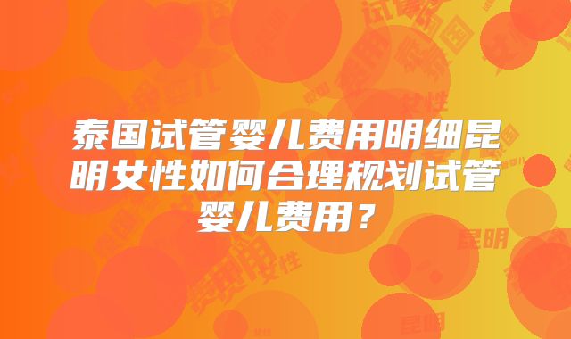 泰国试管婴儿费用明细昆明女性如何合理规划试管婴儿费用?