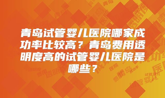 青岛试管婴儿医院哪家成功率比较高?青岛费用透明度高的试管婴儿医院是哪些?