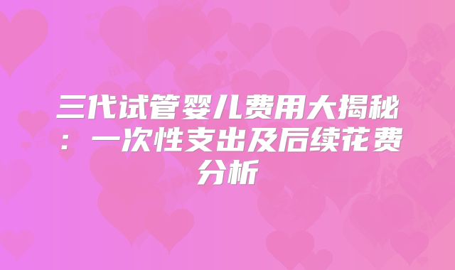 三代试管婴儿费用大揭秘:一次性支出及后续花费分析