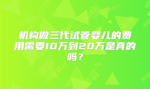 机构做三代试管婴儿的费用需要10万到20万是真的吗?