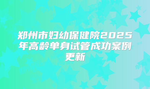郑州市妇幼保健院2025年高龄单身试管成功案例更新