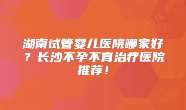 湖南试管婴儿医院哪家好？长沙不孕不育治疗医院推荐！