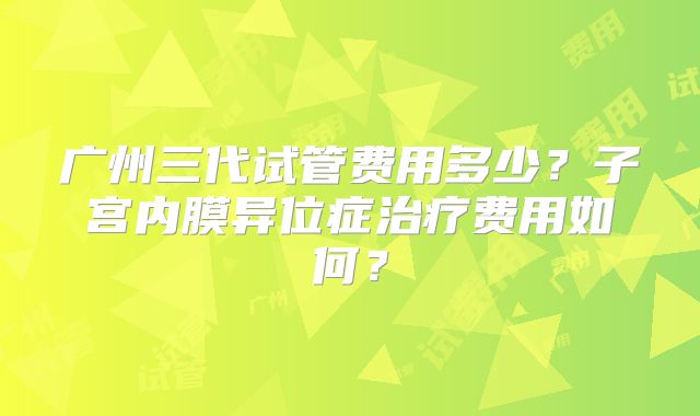 广州三代试管费用多少？子宫内膜异位症治疗费用如何？