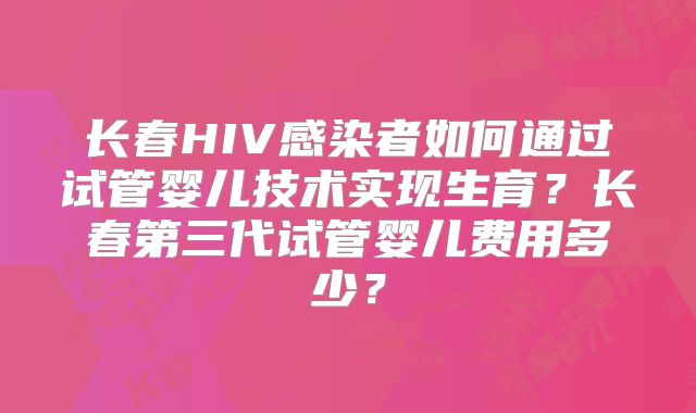 长春HIV感染者如何通过试管婴儿技术实现生育？长春第三代试管婴儿费用多少？