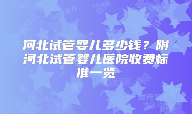 河北试管婴儿多少钱?附河北试管婴儿医院收费标准一览