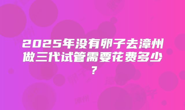 2025年没有卵子去漳州做三代试管需要花费多少？