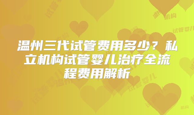 温州三代试管费用多少?私立机构试管婴儿治疗全流程费用解析
