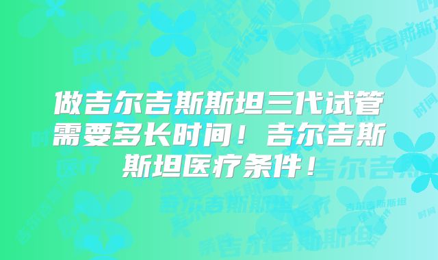 做吉尔吉斯斯坦三代试管需要多长时间！吉尔吉斯斯坦医疗条件！