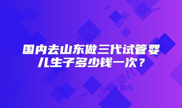 国内去山东做三代试管婴儿生子多少钱一次?