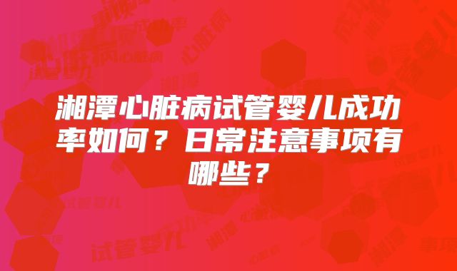 湘潭心脏病试管婴儿成功率如何?日常注意事项有哪些?