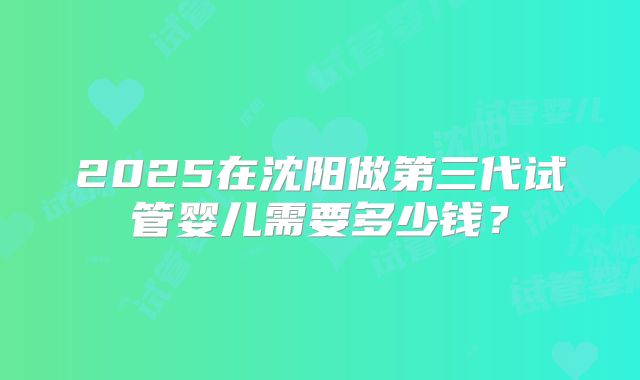 2025在沈阳做第三代试管婴儿需要多少钱?