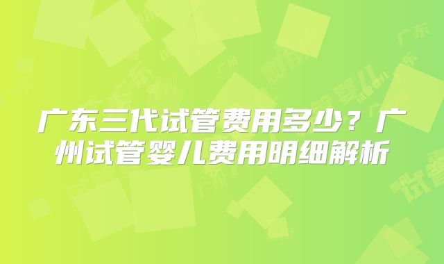 广东三代试管费用多少？广州试管婴儿费用明细解析