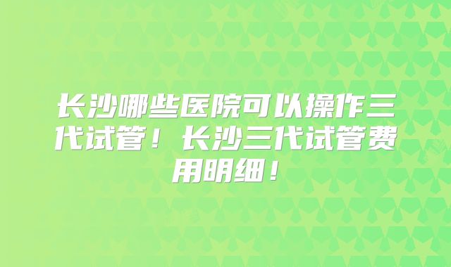 长沙哪些医院可以操作三代试管！长沙三代试管费用明细！