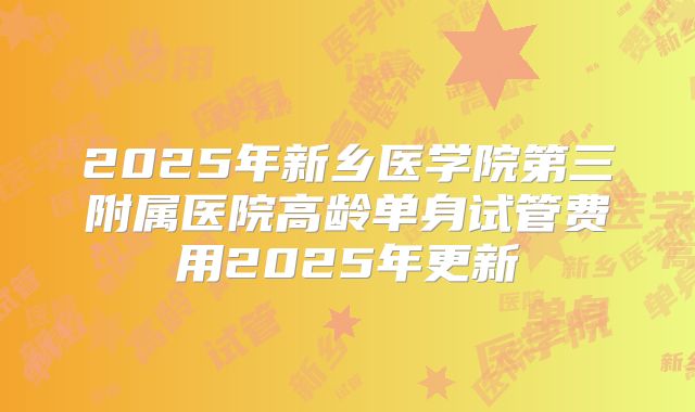 2025年新乡医学院第三附属医院高龄单身试管费用2025年更新